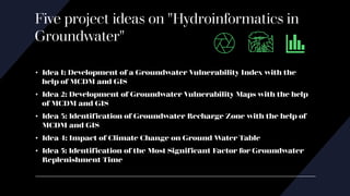 Five project ideas on "Hydroinformatics in
Groundwater"
• Idea 1: Development of a Groundwater Vulnerability Index with the
help of MCDM and GIS
• Idea 2: Development of Groundwater Vulnerability Maps with the help
of MCDM and GIS
• Idea 3: Identification of Groundwater Recharge Zone with the help of
MCDM and GIS
• Idea 4: Impact of Climate Change on Ground Water Table
• Idea 5: Identification of the Most Significant Factor for Groundwater
Replenishment Time
 