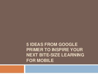 5 IDEAS FROM GOOGLE
PRIMER TO INSPIRE YOUR
NEXT BITE-SIZE LEARNING
FOR MOBILE
 
