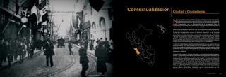 N
o hay ciudad si no hay ciudadanía. No hay ciudadanía si no hay memoria viva:
la importancia actual de los centros históricos no radica tanto en la antigüedad
de sus edificios como en la vigencia renovada de su presencia simbólica. Un
sentido contemporáneo que no depende sólo de la recuperación física del
monumento sino sobre todo de su rearticulación imaginaria para nuevas prácticas –y
nuevos mitos– de comunidad y de pertenencia compartida.
Mitos y prácticas de radical urgencia en Lima, una localidad ferozmente despojada de
tantas identidades, incluso en los términos más fácticos y desde el Poder mismo.
Queda para la psicohistoria nacional la alucinada destrucción de las arquerías
auténticas y casi todas las demás construcciones virreinales de la Plaza Mayor,
procurando su reemplazo por versiones más grandilocuentes de lo mismo, pues éstas
–decíase– expresaban la esencia supuesta de lo colonial mejor que lo colonial
genuino. También devastadora es la nómina de los desatinos oficiales que, desde la
década de 1940, desmiembran la traza original mediante ensanchamientos viales tan
infelices como los de las avenidasTacna,Abancay, Cusco, Emancipación.
Ya otros han lamentado las enormes pérdidas arquitectónicas que cada uno de esos
proyectos implicó. Pero más dramático aún fue el urbanismo perdido por el modo
cómo así se quebraba cualquier intuición supérstite de la circulación orgánica otrora
compuesta por la ya extinta continuidad entre el llamado damero y los barrios de
Monserrate, de Barrios Altos, del Rímac. Todos ellos, nombres hoy asociados al
aislamiento y al deterioro.
Ala destrucción y el olvido. También al abandono. Los desastres de la reforma agraria,
primero, y luego de la guerra interna, exacerbaron las migraciones campesinas que
venían trastornando la capital. La otredad de esas presencias andinas provocó un
síndrome de fuga entre estratos criollos que no supieron –no quisieron– renegociar
los usos y sentidos del espacio público tradicional. Durante años éste fue privatizado
por la delincuencia y por el comercio ambulatorio más degradante, sin encontrar
resistencia efectiva en una institución edil temerosa de ejercer su autoridad legítima.A
partir de la gestión de Alberto Andrade, sin embargo, esta tendencia comenzó a
revertirse, al mismo tiempo que surgían iniciativas importantes para la restauración de
algunos edificios emblemáticos, empezando por los pocos balcones que han
sobrevivido a la barbarie modernista (no “moderna”).
Ciudad / Ciudadanía
Plano Histórico - Ciudad de Lima 1752
Contextualización
05
Contextualización
Fotografía: Calle Mercaderes - 1920
 