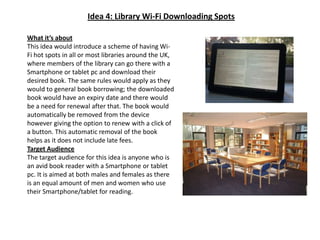 Idea 4: Library Wi-Fi Downloading SpotsWhat it’s aboutThis idea would introduce a scheme of having Wi-Fi hot spots in all or most libraries around the UK, where members of the library can go there with a Smartphone or tablet pc and download their desired book. The same rules would apply as they would to general book borrowing; the downloaded book would have an expiry date and there would be a need for renewal after that. The book would automatically be removed from the device however giving the option to renew with a click of a button. This automatic removal of the book helps as it does not include late fees.Target AudienceThe target audience for this idea is anyone who is an avid book reader with a Smartphoneor tablet pc. It is aimed at both males and females as there is an equal amount of men and women who use their Smartphone/tablet for reading.