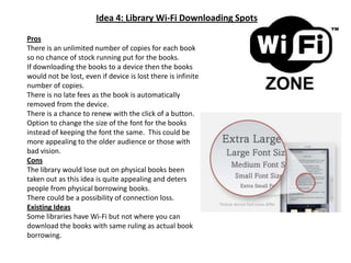 Idea 4: Library Wi-Fi Downloading SpotsProsThere is an unlimited number of copies for each book so no chance of stock running put for the books.If downloading the books to a device then the books would not be lost, even if device is lost there is infinite number of copies.There is no late fees as the book is automatically removed from the device.There is a chance to renew with the click of a button. Option to change the size of the font for the books instead of keeping the font the same.  This could be more appealing to the older audience or those with bad vision.ConsThe library would lose out on physical books been taken out as this idea is quite appealing and deters people from physical borrowing books.There could be a possibility of connection loss.Existing IdeasSome libraries have Wi-Fi but not where you can download the books with same ruling as actual book borrowing.