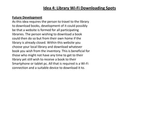 Idea 4: Library Wi-Fi Downloading SpotsFuture DevelopmentAs this idea requires the person to travel to the library to download books, development of it could possibly be that a website is formed for all participating libraries. The person wishing to download a book could then do so but from their own home if the library is already closed. Within this website you choose your local library and download whatever book you wish from the inventory. This is beneficial for those who might not have any time to get to their library yet still wish to receive a book to their Smartphone or tablet pc. All that is required is a Wi-Fi connection and a suitable device to download it to.