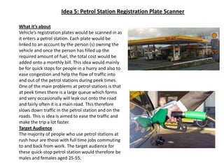 Idea 5: Petrol Station Registration Plate ScannerWhat it’s aboutVehicle’s registration plates would be scanned in as it enters a petrol station. Each plate would be linked to an account by the person (s) owning the vehicle and once the person has filled up the required amount of fuel, the total cost would be added onto a monthly bill. This idea would mainly be for quick stops for people in a hurry and also to ease congestion and help the flow of traffic into and out of the petrol stations during peek times.  One of the main problems at petrol stations is that at peek times there is a large queue which forms and very occasionally will leak out onto the road and fairly often it is a main road. This therefore slows down traffic in the petrol station and on the roads. This is idea is aimed to ease the traffic and make the trip a lot faster.Target AudienceThe majority of people who use petrol stations at rush hour are those with full time jobs commuting to and back from work. The target audience for these quick-stop petrol station would therefore be males and females aged 25-55.