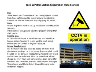 Idea 5: Petrol Station Registration Plate ScannerProsThere would be a faster flow of cars through petrol station.Rush hour traffic would be calmer around the stations.It would be a faster and easier way of paying  for petrol.ConsPeople might not want to set up an account linked to petrol stations.If the scanner fails, people would be properly charged for their petrol.Existing IdeasCCTV is already in use in petrol stations to scan vehicle licence plates, however it is only used to catch petrol thieves and isn’t linked to anyone’s account.Future DevelopmentFor the future this idea could be placed on many more places where using a car is necessary. For example it could be used for car parks, so to accurately measure how long a car has been parked there. Most car parks have a fixed charge for every hour, so if someone has been parked for one hour and 2 minutes, the next fixed amount is charged. This scheme would help defeat this problem and make customers happier.