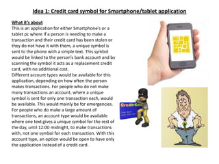 Idea 1: Credit card symbol for Smartphone/tablet applicationWhat it’s aboutThis is an application for either Smartphone's or a tablet pc where if a person is needing to make a transaction and their credit card has been stolen or they do not have it with them, a unique symbol is sent to the phone with a simple text. This symbol would be linked to the person’s bank account and by scanning the symbol it acts as a replacement credit card, with no additional cost.Different account types would be available for this application, depending on how often the person makes transactions. For people who do not make many transactions an account, where a unique symbol is sent for only one transaction each, would be available. This would mainly be for emergencies. For people who do make a large amount of transactions, an account type would be available where one text gives a unique symbol for the rest of the day, until 12:00 midnight, to make transactions with, not one symbol for each transaction. With this account type, an option would be open to have only the application instead of a credit card.