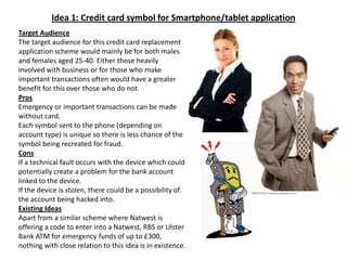Idea 1: Credit card symbol for Smartphone/tablet applicationTarget AudienceThe target audience for this credit card replacement application scheme would mainly be for both males and females aged 25-40. Either those heavily involved with business or for those who make important transactions often would have a greater benefit for this over those who do not.Pros Emergency or important transactions can be made without card.Each symbol sent to the phone (depending on account type) is unique so there is less chance of the symbol being recreated for fraud.ConsIf a technical fault occurs with the device which could potentially create a problem for the bank account linked to the device.If the device is stolen, there could be a possibility of the account being hacked into.Existing IdeasApart from a similar scheme where Natwest is offering a code to enter into a Natwest, RBS or Ulster Bank ATM for emergency funds of up to £300, nothing with close relation to this idea is in existence.