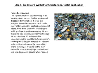 Idea 1: Credit card symbol for Smartphone/tablet applicationFuture DevelopmentThis style of payment could develop in all banking needs such as funds transfers and direct debit information. It could also progress forward to see most or all credit card holders using this application instead of a card. Now more than ever technology is making a huge impact on everyday life and this could be a stepping stone in technology life. As there are 5.3 million mobile subscribers in the world (with Smartphone's showing the strongest increase in sales) this is also a big step forward for the mobile phone industry as it would be the main source for transactions (large or small) and also help to connect people when needed.