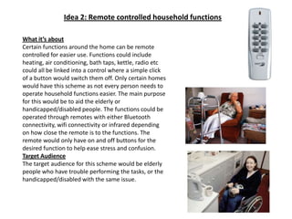 Idea 2: Remote controlled household functionsWhat it’s aboutCertain functions around the home can be remote controlled for easier use. Functions could include heating, air conditioning, bath taps, kettle, radio etc could all be linked into a control where a simple click of a button would switch them off. Only certain homes would have this scheme as not every person needs to operate household functions easier. The main purpose for this would be to aid the elderly or handicapped/disabled people. The functions could be operated through remotes with either Bluetooth connectivity, wifi connectivity or infrared depending on how close the remote is to the functions. The remote would only have on and off buttons for the desired function to help ease stress and confusion.Target AudienceThe target audience for this scheme would be elderly people who have trouble performing the tasks, or the handicapped/disabled with the same issue.