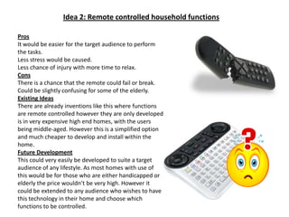 Idea 2: Remote controlled household functionsProsIt would be easier for the target audience to perform the tasks.Less stress would be caused.Less chance of injury with more time to relax.ConsThere is a chance that the remote could fail or break.Could be slightly confusing for some of the elderly.Existing IdeasThere are already inventions like this where functions are remote controlled however they are only developed is in very expensive high end homes, with the users being middle-aged. However this is a simplified option and much cheaper to develop and install within the home.Future DevelopmentThis could very easily be developed to suite a target audience of any lifestyle. As most homes with use of this would be for those who are either handicapped or elderly the price wouldn’t be very high. However it could be extended to any audience who wishes to have this technology in their home and choose which functions to be controlled.