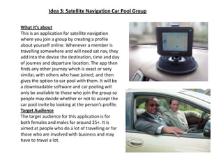 Idea 3: Satellite Navigation Car Pool GroupWhat it’s aboutThis is an application for satellite navigation  where you join a group by creating a profile about yourself online. Whenever a member is travelling somewhere and will need sat nav, they add into the device the destination, time and day of journey and departure location. The app then finds any other journey which is exact or very similar, with others who have joined, and then gives the option to car pool with them. It will be a downloadable software and car pooling will only be available to those who join the group so people may decide whether or not to accept the car pool invite by looking at the person’s profile.Target AudienceThe target audience for this application is for both females and males for around 25+. It is aimed at people who do a lot of travelling or for those who are involved with business and may have to travel a lot.