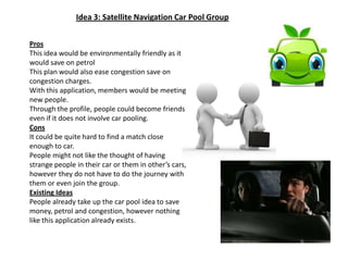 Idea 3: Satellite Navigation Car Pool GroupProsThis idea would be environmentally friendly as it would save on petrolThis plan would also ease congestion save on congestion charges.With this application, members would be meeting new people.Through the profile, people could become friends even if it does not involve car pooling.ConsIt could be quite hard to find a match close enough to car.People might not like the thought of having strange people in their car or them in other’s cars, however they do not have to do the journey with them or even join the group.Existing IdeasPeople already take up the car pool idea to save money, petrol and congestion, however nothing like this application already exists.