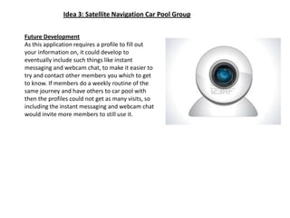 Idea 3: Satellite Navigation Car Pool GroupFuture DevelopmentAs this application requires a profile to fill out your information on, it could develop to eventually include such things like instant messaging and webcam chat, to make it easier to try and contact other members you which to get to know. If members do a weekly routine of the same journey and have others to car pool with then the profiles could not get as many visits, so including the instant messaging and webcam chat would invite more members to still use it.