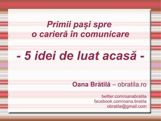 Primii pași spre
  o carieră în comunicare

- 5 idei de luat acasă -

           Oana Brătilă – obratila.ro
                      twitter.com/oanabratila
                  facebook.com/oana.bratila
                         obratila@gmail.com
 