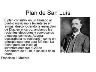 Plan de San Luís
  El plan consistió en un llamado al
  pueblo mexicano a levantarse en
  armas, desconociendo la reelecció n
  de Díaz en el cargo, anulando las
  recientes elecciones y convocando
  a nuevos comicios. Ademá    s
  declaraba la no reelecció n como un
  principio supremo para Mé xico. La
  fecha para dar inicio al
  levantamiento fue el 20 de
  noviembre de 1910, a las seis de la
  tarde.
Francisco I. Madero
 
