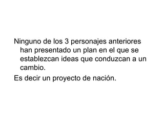 Ninguno de los 3 personajes anteriores
  han presentado un plan en el que se
  establezcan ideas que conduzcan a un
  cambio.
Es decir un proyecto de nación.
 