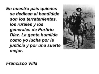 En nuestro país quienes
 se dedican al bandidaje
 son los terratenientes,
 los rurales y los
 generales de Porfirio
 Díaz. La gente humilde
 como yo lucha por la
 justicia y por una suerte
 mejor.

Francisco Villa
 