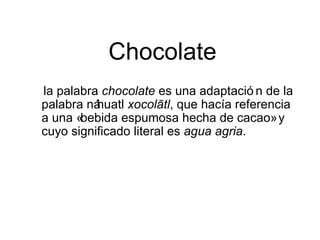 Chocolate
la palabra chocolate es una adaptació n de la
palabra náhuatl xocolātl, que hacía referencia
a una «bebida espumosa hecha de cacao» y
cuyo significado literal es agua agria.
 