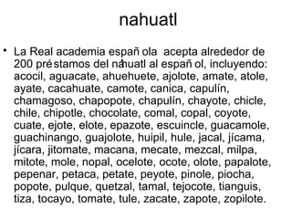 nahuatl
• La Real academia españ ola acepta alrededor de
  200 pré stamos del ná  huatl al españ ol, incluyendo:
  acocil, aguacate, ahuehuete, ajolote, amate, atole,
  ayate, cacahuate, camote, canica, capulín,
  chamagoso, chapopote, chapulín, chayote, chicle,
  chile, chipotle, chocolate, comal, copal, coyote,
  cuate, ejote, elote, epazote, escuincle, guacamole,
  guachinango, guajolote, huipil, hule, jacal, jícama,
  jícara, jitomate, macana, mecate, mezcal, milpa,
  mitote, mole, nopal, ocelote, ocote, olote, papalote,
  pepenar, petaca, petate, peyote, pinole, piocha,
  popote, pulque, quetzal, tamal, tejocote, tianguis,
  tiza, tocayo, tomate, tule, zacate, zapote, zopilote.
 