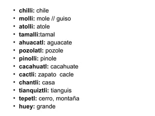 •   chilli: chile
•   molli: mole // guiso
•   atolli: atole
•   tamalli:tamal
•   ahuacatl: aguacate
•   pozolatl: pozole
•   pinolli: pinole
•   cacahuatl: cacahuate
•   cactli: zapato cacle
•   chantli: casa
•   tianquiztli: tianguis
•   tepetl: cerro, montaña
•   huey: grande
 