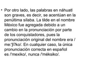 • Por otro lado, las palabras en náhuatl
  son graves, es decir, se acentúan en la
  penúltima sílaba. La tilde en el nombre
  México fue agregada debido a un
  cambio en la pronunciación por parte
  de los conquistadores, pues la
  pronunciación original del nombre era /
  me:'ʃiʔko/. En cualquier caso, la única
  pronunciación correcta en español
  es /'mexiko/, nunca /'méksiko/.
 