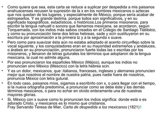 •   Como quiera que sea, esta carta se reduce a suplicar por despedida a mis paisanos
    anahuacenses recusen la supresión de la x en los nombres mexicanos o aztecas
    que nos quedan de los lugares, y especialmente de México, porque sería acabar de
    estropearlos. Y es grande lástima, porque todos son significativos, y en su
    significado topográficos, estadísticos, o históricos.Los primeros misioneros, para
    escribir la lengua nahuatl o sonora que llamamos mexicana, se acordaron, según
    Torquemada, con los indios más sabios creados en el Colegio de Santiago Tlatilolco,
    y como su pronunciación tiene dos letras hebreas, sade y scin sustituyeron en su
    escritura por aproximación a la primera tz y a la segunda x suave.
•   Pero como para suavizar ésta aún no estaba adoptado el acento circunflejo sobre la
    vocal siguiente, y los conquistadores eran en su mayoridad extremeños y andaluces,
    o árabes en su pronunciación, pronunciaron fuerte todas las x escritas por los
    misioneros, y llenaron de letras guturales los términos que adoptaron de la lengua
    mexicana, la cual no admite alguna.
•   Por eso pronunciaron los españoles México (Méjico), aunque los indios no
    pronuncian sino México (Mescico) con la letra hebrea scin.
•   Y es un dolor, mexicanos, que: italianos, franceses, ingleses y alemanes pronuncien
    mejor que nosotros el nombre de nuestra patria, pues nadie fuera de nosotros,
    pronuncia México con letra gutural.
•   En todo caso, paisanos míos, sigamos a escribírlo con x, o para llegar con el tiempo,
    si la nueva ortografía predomina, a pronunciar como se debe éste y los demás
    términos mexicanos, o para no echar en olvido enteramente una de nuestras
    mayores glorias.
•   Si, México con x suave como lo pronuncian los indios significa: donde está o es
    adorado Cristo, y mexicanos es lo mismo que cristianos.
    Fray Servando Teresa de Mier, Carta de despedida a los mexicanos (1821)1
 