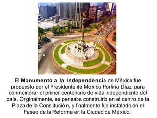 El Monumento a la Independencia de Mé xico fue
  propuesto por el Presidente de Mé xico Porfirio Díaz, para
 conmemorar el primer centenario de vida independiente del
país. Originalmente, se pensaba construirlo en el centro de la
  Plaza de la Constitució n, y finalmente fue instalado en el
       Paseo de la Reforma en la Ciudad de Mé xico.
 