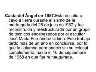 Caída del Ángel en 1957.Esta escultura
 cayo a tierra durante el sismo de la
 madrugada del 28 de julio de1957 y fue
 reconstruida y reestructurada por un grupo
 de técnicos encabezados por el escultor
 José Maria Fernández Urbina. Este trabajo
 tardo mas de un año en concluirse, por lo
 que la columna permaneció sin su colosal
 complemento, hasta el 16 de septiembre
 de 1958 en que fue reinaugurada.
 