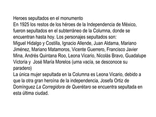 Heroes sepultados en el monumento
En 1925 los restos de los héroes de la Independencia de México,
fueron sepultados en el subterráneo de la Columna, donde se
encuentran hasta hoy. Los personajes sepultados son:
Miguel Hidalgo y Costilla, Ignacio Allende, Juan Aldama, Mariano
Jiménez, Mariano Matamoros, Vicente Guerrero, Francisco Javier
Mina, Andrés Quintana Roo, Leona Vicario, Nicolás Bravo, Guadalupe
Victoria y José María Morelos (urna vacía, se desconoce su
paradero)
La única mujer sepultada en la Columna es Leona Vicario, debido a
que la otra gran heroína de la independencia, Josefa Ortiz de
Domínguez La Corregidora de Querétaro se encuentra sepultada en
esta última ciudad.
 
