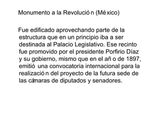 Monumento a la Revolució n (Mé xico)

Fue edificado aprovechando parte de la
estructura que en un principio iba a ser
destinada al Palacio Legislativo. Ese recinto
fue promovido por el presidente Porfirio Díaz
y su gobierno, mismo que en el añ o de 1897,
emitió una convocatoria internacional para la
realizació n del proyecto de la futura sede de
las cámaras de diputados y senadores.
 