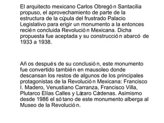 El arquitecto mexicano Carlos Obregó n Santacilia
propuso, el aprovechamiento de parte de la
estructura de la cúpula del frustrado Palacio
Legislativo para erigir un monumento a la entonces
recié n concluida Revolució n Mexicana. Dicha
propuesta fue aceptada y su construcció n abarcó de
1933 a 1938.


Añ os despué s de su conclusió n, este monumento
fue convertido tambié n en mausoleo donde
descansan los restos de algunos de los principales
protagonistas de la Revolució n Mexicana: Francisco
I. Madero, Venustiano Carranza, Francisco Villa,
Plutarco Elías Calles y Lázaro Cárdenas. Asimismo
desde 1986 el só tano de este monumento alberga al
Museo de la Revolució n.
 