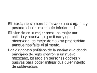 El mexicano siempre ha llevado una carga muy
  pesada, el sentimiento de inferioridad.
El silencio es la mejor arma, es mejor ser
  callado y reservado que llorar y ser
  observado, es mejor demostrar prosperidad
  aunque nos falte el alimento.
Los dirigentes políticos de la nación que desde
  principios de siglo crearon a un nuevo
  mexicano, basado en personas dóciles y
  pasivas para poder mitigar cualquier intento
  de sublevación.
 