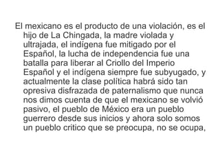 El mexicano es el producto de una violación, es el
  hijo de La Chingada, la madre violada y
  ultrajada, el indígena fue mitigado por el
  Español, la lucha de independencia fue una
  batalla para liberar al Criollo del Imperio
  Español y el indígena siempre fue subyugado, y
  actualmente la clase política habrá sido tan
  opresiva disfrazada de paternalismo que nunca
  nos dimos cuenta de que el mexicano se volvió
  pasivo, el pueblo de México era un pueblo
  guerrero desde sus inicios y ahora solo somos
  un pueblo critico que se preocupa, no se ocupa,
 