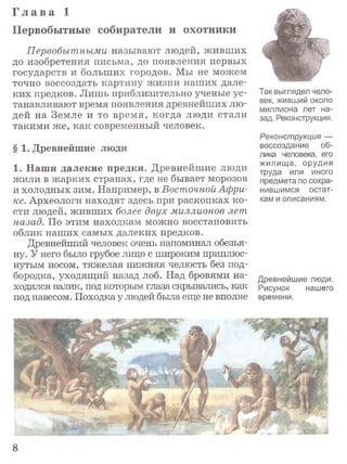 Г л а в а 1
Первобытные собиратели и охотники
Первобытными называют людей, живших
до изобретения письма, до появления первых
государств и больших городов. Мы не можем
точно воссоздать картину жизни наших дале­
ких предков. Лишь приблизительно ученые ус­
танавливают время появления древнейших лю­
дей на Земле и то время, когда люди стали
такими же, как современный человек.
§ 1. Древнейшие люди
1. Наши далекие предки. Древнейшие люди
жили в жарких странах, где не бывает морозов
и холодных зим. Например, в Восточной Афри­
ке. Археологи находят здесь при раскопках ко­
сти людей, живших более двух миллионов лет
назад. По этим находкам можно восстановить
облик наших самых далеких предков.
Древнейший человек очень напоминал обезья­
ну. У него было грубое лицо с широким приплюс­
нутым носом, тяжелая нижняя челюсть без под­
бородка, уходящий назад лоб. Над бровями на­
ходился валик, под которым глаза скрывались, как
под навесом. Походка у людей была еще не вполне
Так выглядел чело­
век, живший около
миллиона лет на­
зад. Реконструкция.
Реконструкция —
воссоздание об­
лика человека, его
жилища, орудия
труда или иного
предмета по сохра­
нившимся остат­
кам и описаниям.
Древнейшие люди.
Рисунок нашего
времени.
8
 