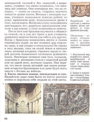 непокрытой головой и без сандалий, а здоро­
ваясь, ученики так низко кланялись, что каса­
лись ног учителя. Они повторяли все, что он го­
ворил, — слово за словом, стараясь выучить
наизусть целые книги. Вставая с восходом сол­
нца, ученики выполняли всякую работу по
дому: приносили воду, подкладывали дрова в
очаг, пасли коров. Когда мальчику исполнялось
шестнадцать лет, родители преподносили учи­
телю в дар корову, а сыну подыскивали невесту.
После того как брахман выучился и обзавел­
ся семьей, он и сам мог брать в дом учеников,
приносить жертвы богам для себя и для других.
Когда у брахмана появлялись внуки и голова
становилась седой, он мог оставить дом старше­
му сыну, а сам уходил в отшельники Он строил
в лесу шалаш, спал на голой земле и питался
лишь лесными плодами, стремясь вдали от лю­
дей достичь блаженного состояния душевного
покоя. Некоторые истязали свое тело, голодали,
неделями и месяцами стояли с поднятой рукой
или на одной ноге, молчали годами. Они вери­
ли, что после таких мучений при новом рожде­
нии останутся брахманами или даже будут жить
вместе с богами на небесах.
4. Касты знатных воинов, земледельцев и слуг.
Индийские цари сами были из касты знатных
воинов и окружали себя людьми из этой касты.
Индийский от­
шельник у хижины
кормит диких жи­
вотных и птиц.
Древний рельеф.
Ютшельник — че­
ловек, о т к а за в ­
ш и й ся от общ е­
ния с другим и
людьми, живущий
уединенно.
1. Внутренний вид
индийского храма,
вырубленного в
скале. Свет прони­
кает в пещеру
только через двер­
ной проем.
2. Будда в окруже­
нии учеников. Сле­
ва — статуя Будды.
Старинный рельеф.
1
98
 