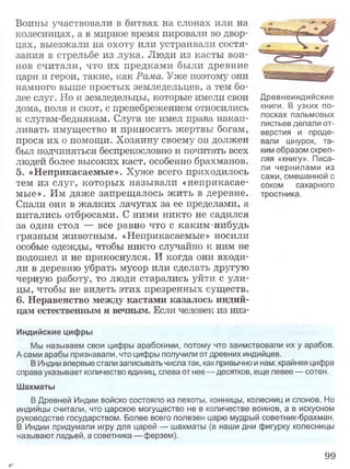 Воины участвовали в битвах на слонах или на
колесницах, а в мирное время пировали во двор­
цах, выезжали на охоту или устраивали состя­
зания в стрельбе из лука. Люди из касты вои­
нов считали, что их предками были древние
цари и герои, такие, как Рама. Уже поэтому они
намного выше простых земледельцев, а тем бо­
лее слуг. Но и земледельцы, которые имели свои
дома, поля и скот, с пренебрежением относились
к слугам-беднякам. Слуга не имел права накап­
ливать имущество и приносить жертвы богам,
прося их о помощи. Хозяину своему он должен
был подчиняться беспрекословно и почитать всех
людей более высоких каст, особенно брахманов.
5. «Неприкасаемые». Хуже всего приходилось
тем из слуг, которых называли «неприкасае­
мые». Им даже запрещалось ж ить в деревне.
Спали они в жалких лачугах за ее пределами, а
питались отбросами. С ними никто не садился
за один стол — все равно что с каким-нибудь
грязным животным. «Неприкасаемые» носили
особые одежды, чтобы никто случайно к ним не
подошел и не прикоснулся. И когда они входи­
ли в деревню убрать мусор или сделать другую
черную работу, то люди старались уйти с ули­
цы, чтобы не видеть этих презренных существ.
6. Неравенство между кастами казалось индий­
цам естественным и вечным. Если человек из низ-
Индийские цифры
Мы называем свои цифры арабскими, потому что заимствовали их у арабов.
А сами арабы признавали, что цифры получили от древних индийцев.
В Индии впервые стали записывать числа так, как привычно и нам; крайняя цифра
справа указывает количество единиц, слева от нее— десятков, еще левее — сотен.
Шахматы
В Древней Индии войско состояло из пехоты, конницы, колесниц и слонов. Но
индийцы считали, что царское могущество не в количестве воинов, а в искусном
руководстве государством. Более всего полезен царю мудрый советник-брахман.
В Индии придумали игру для царей — шахматы (в наши дни фигурку колесницы
называют ладьей, а советника — ферзем).
99
Древнеиндийские
книги. В узких по­
лосках пальмовых
листьев делали от­
верстия и проде­
вали шнурок, та­
ким образом скреп­
ляя «книгу». Писа­
ли чернилами из
сажи, смешанной с
соком сахарного
тростника.
4*
 