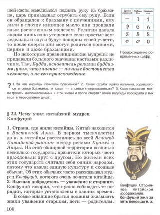 шей касты осмеливался поднять руку на брахма­
на, царь приказывал отрубить ему руку. Если
он обращался к брахману с поучениями, ему
лили в глотку кипящее масло или пронзали
язык раскаленным железом. Религия давала
людям лишь одно утешение: если простые зем­
ледельцы и слуги будут покорны своей участи,
то после смерти они могут родиться воинами,
царями и даже брахманами.
Но некоторые древнеиндийские мудрецы не
придавали большого значения кастовым разли­
чиям. Так, Будда, основатель религии буддиз­
ма, учил, что главное — личные достоинства
человека, а не его происхождение.
1. За что индийцы почитали брахманов? 2. Какая судьба ждала мальчика, родившего-
ся в семье брахманов, и какая — в семье «неприкасаемых»? 3. Какие наказания мог­
ли грозить «неприкасаемым» в этой жизни и после смерти? Какие надежды порождала у них
вера в переселение душ?
Древне­
индийские
Арабские
Xlis.
Современ­
ные
—
1 1
Р 6 6
S S
оо
о о 0
Происхождение со­
временных цифр.
§ 22. Чему учил китайский мудрец
Конфуций
1. Страна, где жили китайцы. Китай находится
в Восточной А зии. В первом тысячелетии
до н. э. китайцы расселились по всей Великой
Китайской равнине между реками Хуанхэ и
Янцзы. На этой обширной территории возникло
несколько государств, правители которых часто
враждовали друг с другом. Но жители всех
этих государств считали себя одним народом,
потому что имели единую культуру и сходные
обычаи. Об этих обычаях часто рассказывал муд­
рец Конфуций, которого очень почитали китайцы.
2. Высшая добродетель — уважение к старшим.
Конфуций говорил, что нужно соблюдать те по- Конфуций. Старин-
J ное китайское
рядки, которые установлены с давних времен, изображение
В семье младшие братья должны оказывать Конфуций жил за
знаки уважения старшим, дети — родителям, пять веков до н. э.
100
 