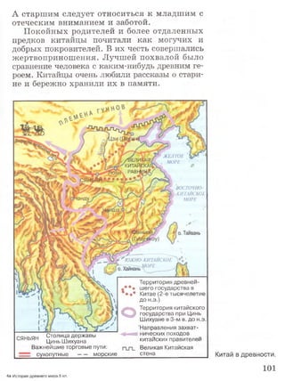 А старш им следует относиться к младш им с
отеческим вниманием и заботой.
Покойных родителей и более отдаленных
предков китайцы почитали как могучих и
добрых покровителей. В их честь совершались
жертвопринош ения. Лучшей похвалой было
сравнение человека с каким-нибудь древним ге­
роем. Китайцы очень любили рассказы о стари­
не и бережно хранили их в памяти.
Китай в древности.
101
ЖЕЛТОЕ
МОРЕ/В Е Д И 1
К И Т А Й
РА В Щ
ВОСТОЧНО­
-КИТАЙСКОЕ
МОРЕ1энду
* ' ЮЖНО-КИТАЙСКОЕ
о. Хайнань” _
: о. Тайвань
Территория древнеи-
: шего государства в
I* Китае (2-е тысячелетие
до н.э.)
ОТерритория китайского
государства при Цинь
Шихуане в 3-м в. до н.э.
Направления захват-
г а „ к пи Столица державы нических походов
^ЯНЬЯН ЦиньШихуана китаиских правителей
Важнейшие торговые пути: Великая Китайская
сухо п утн ы е -----морские стена
4а История древнего мира.5 кл.
 