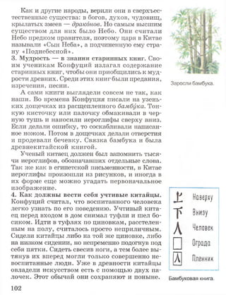 Как и другие народы, верили они в сверхъес­
тественные существа: в богов, духов, чудовищ,
крылатых змеев — драконов. Но самым высшим
существом для них было Небо. Они считали
Небо предком правителя, поэтому царя в Китае
называли «Сын Неба», а подчиненную ему стра­
ну «Поднебесной».
3. Мудрость — в знании старинных книг. Сво­
им ученикам Конфуций излагал содержание
старинных книг, чтобы они приобщились к муд­
рости древних. Среди этих книг были предания,
изречения, песни.
А сами книги выглядели совсем не так, как
наши. Во времена Конфуция писали на узень­
ких дощечках из расщепленного бамбука. Тон­
кую кисточку или палочку обмакивали в чер­
ную тушь и наносили иероглифы сверху вниз.
Если делали ошибку, то соскабливали написан­
ное ножом. Потом в дощечках делали отверстия
и продевали бечевку. Связка бамбука и была
древнекитайской книгой.
Ученый китаец должен был запомнить тыся­
чи иероглифов, обозначавших отдельные слова.
Так же как в египетской письменности, в Китае
иероглифы произошли из рисунков, и иногда в
их форме еще можно угадать первоначальное
изображение.
4. Как должны вести себя учтивые китайцы.
Конфуций считал, что воспитанного человека
легко узнать по его поведению. Учтивый кита­
ец перед входом в дом снимал туфли и шел бо­
сиком. Идти в туфлях по циновкам, расстелен­
ным на полу, считалось просто неприличным.
Сидели китайцы либо на той же циновке, либо
на низком сидении, но непременно подогнув под
себя пятки. Сидеть свесив ноги, а тем более вы­
тянув их вперед могли только совершенно не­
воспитанные люди. Уже в древности китайцы
овладели искусством есть с помощью двух па­
лочек. Этот обычай они сохраняют и поныне. Бамбуковая книга.
X
Наверху
г В н и з у
Л Че л ов е к
□ О г р а д а
и П л е н н и к
Заросли бамбука.
102
 