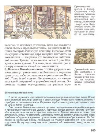Производство
шелка в Китае.
Старинные изоб­
ражения. Гусеницы
шелкопряда, по­
едая листья шел­
ковицы, выпускают
тонкую нить, обра­
зующую коконы. Из
коконов нить раз­
матывают и дела­
ют из нее пряжу.
налегке, то погибнет от голода. Если же возьмет с
собой обозы с продовольствием, то никогда не до­
гонит быструю гуннскую конницу. Недаром один
из мудрых советников царя говорил: наступать на
кочевников — все равно что гоняться за собствен­
ной тенью. Триста тысяч воинов послал Цинь Ши-
хуан против гуннов. На четыреста километров к
северу отогнали китайцы кочевников.
3. Великая Китайская стена. Чтобы удержать от­
воеванные у гуннов земли и обезопасить торговые
пути от их набегов, началось строительство Вели­
кой Китайской стены. Ее возводили из камен­
ных глыб, кирпичей и утрамбованной земли. Ог­
ромные толпы осужденных за разные про­
Древнейший ком­
пас изобретен в
Китае. Намагни­
ченная ручка лож­
ки, как стрелка,
всегда указывала
на юг.
Великий шелковый путь
В Китае научились изготавливать тонкие и воздушные шелковые ткани. Слава
о них облетела весь мир. Знатные и богатые люди готовы были платить золотом и
серебром за шелковые одежды. Караваны верблюдов с грузом драгоценного това­
ра шли из Китая на Запад.
Они должны были преодолевать пустыни, переправляться через бурные реки
и пробираться через горные ущелья. Торговцы всегда держали оружие наготове,
ибо каждый день их подстерегала опасность. Долгие месяцы и даже годы
добирались купцы по Великому шелковому пути до самого Средиземного моря.
Чтобы не заблудиться в далеких путешествиях, китайцы изобрели компас. Он был
похож на железную ложку, лежавшую на гладкой деревянной или медной
подставке. На эту подставку наносили деления, обозначавшие север, юг, восток,
запад.
105
 