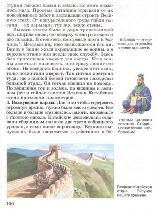 ступки таскали камни и землю. Но этого оказа­
лось мало. Простых китайцев отрывали от их
повседневных забот и заставляли строить Вели­
кую стену. От изнурительного труда гибли ты­
сячи —их зарывали тут же, возле стены.
Высота стены была с двух-трехэтажный
дом, ширина такая, что поверху могли разъехаться
две повозки. В стене есть смотровые щели и бой­
ницы1. Местами над нею возвышаются башни.
Внизу в башне жили охранявшие ее воины, а в
верхнем этаже они несли свою службу. Здесь
был приготовлен хворост для костра. Если вои­
ны замечали опасность, они сразу зажигали
огонь. На соседних башнях, увидев этот знак,
тоже поджигали хворост. Так сигнал поступал
туда, где в полной боевой готовности находился
большой отряд. Он тотчас спешил на помощь.
По вершинам гор и холмов, по низинам и доли­
нам рек и сейчас тянется Великая Китайская
стена на тысячи километров.
4. Возмущение народа. Для того чтобы содержать
огромную армию, нужно было много средств. Все
больше и больше становились налоги, взимаемые
с простого народа. Китайские земледельцы отда­
вали сборщикам налогов две трети собранного
урожая, а сами жили впроголодь. Бедняки вы­
нуждены были наниматься в работники к бо-
1Бойнйца — отвер­
стие для стрельбы
в стене крепости.
Ученый царский
советник. Старин­
ное китайское изо­
бражение.
Великая Китайская
стена. Рисунок
нашего времени.
 