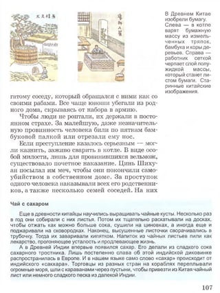 В Древнем Китае
изобрели бумагу.
Слева — в котле
варят бумажную
массу из измель­
ченных тряпок,
бамбука и коры де­
ревьев. Справа —
работник сеткой
черпает слой полу­
жидкой массы,
который станет ли­
стом бумаги. Ста­
ринные китайские
изображения.
гатому соседу, который обращался с ними как со
своими рабами. Все чаще юноши убегали из род­
ного дома, скрываясь от набора в армию.
Чтобы люди не роптали, их держали в посто­
янном страхе. За малейшую, даже незначитель­
ную провинность человека били по пяткам бам­
буковой палкой или отрезали ему нос.
Если преступление казалось серьезным — мог­
ли казнить, заживо сварить в котле. В виде осо­
бой милости, лишь для провинившихся вельмож,
существовало почетное наказание. Цинь Шиху-
ан посылал им меч, чтобы они покончили само­
убийством в собственном доме. За проступок
одного человека наказывали всех его родственни­
ков, а также несколько семей соседей. На них
Чай с сахаром
Еще в древности китайцы научились выращивать чайные кусты. Несколько раз
в год они собирали с них листья. Потом их тщательно раскатывали на досках,
чтобы отжать как можно больше сока, сушили на циновках, а иногда еще и
поджаривали на сковородках. Наконец, высушенные листочки сворачивались в
трубочку. Тогда их заваривали кипятком. Напиток из чайных листьев пили как
лекарство, прогоняющее усталость и продлевающее жизнь.
А в Древней Индии впервые появился сахар. Его делали из сладкого сока
сахарного тростника. Лишь постепенно слава об этой индийской диковинке
распространилась в Европе. И в нашем языке само слово «сахар» происходит от
индийского «сакхара». Торговцы из разных стран на кораблях переплывали
огромные моря, шли с караванами через пустыни, чтобы привезти из Китая чайный
лист или немного сладкого песка из далекой Индии.
107
 