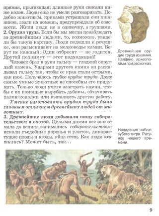 прямая, прыгающая; длинные руки свисали ни­
же колен. Люди еще не умели разговаривать. По­
добно животным, криками устрашали они хищ­
ников, звали на помощь, предупреждали об опас­
ности. Жили люди не в одиночку, а группами.
2. Орудия труда. Если бы мы могли понаблюдать
за древнейшими людьми, то, возможно, увиде­
ли бы такую картину. Люди подошли к речуш­
ке, они разыскивают на мелководье камни. Бе­
рут не каждый. Один отбросят — не годится.
Другой поднимут — этот подходящий!
Человек брал в руки гальку — гладкий округ­
лый камень. Ударами другого камня он раска­
лывал гальку так, чтобы ее края стали острыми,
как нож. Получалось грубое орудие труда. Даже
самые умные животные не способны его приду­
мать. Только люди умели заострять камни, что­
бы с их помощью вырубать дубины, обтачивать
палки-копалки или выполнять другую работу.
Умение изготовлять орудия труда было
главным отличием древнейших людей от жи­
вотных.
3. Древнейшие люди добывали пищу собира­
тельством и охотой. Целыми днями все они от
мала до велика занимались собирательством:
искали съедобные коренья и улиток, дикорас­
тущие плоды и ягоды, яйца птиц. Как люди охо­
тились? Может быть, так...
Древнейшее ору­
дие труда из камня.
Найдено археоло­
гами при раскопках.
Нападение сабле­
зубого тигра. Рису­
нок нашего вре­
мени.
 