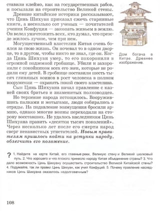 ставили клеймо, как на государственных рабов,
и посылали на строительство Великой стены.
Древние китайские историки рассказывают,
что Цинь Шихуан приказал сжечь старинные
книги, а несколько сот ученых — почитателей
учения Конфуция — закопать живьем в землю.
Он велел уничтожить всех, кто думал, что преж­
де жилось лучше, чем при нем.
Могущественный властелин Китая очень бо­
ялся за свою жизнь. Он ночевал то в одном двор­
це, то в другом, чтобы никто не знал, где он. Ког- д0м богача в
да Цинь Ш ихуан умер, то его похоронили в Китае. Древнее
огромной подземной гробнице. Убили и захоро- изображение,
нили с покойником всех его жен, которые не ро­
дили ему детей. В гробнице поставили шесть ты­
сяч глиняных воинов в рост человека в полном
вооружении — охранять покой своего властелина.
Сын Цинь Шихуана начал правление с каз­
ней своих братьев и знаменитых полководцев.
Но терпение народа истощилось. Вооружив­
шись палками и мотыгами, люди собирались в
отряды. На подавление возмущения бросили ар­
мию, однако многие воины переходили на сто­
рону восставших. Не удалось наследникам Цинь
Шихуана править «десятки тысяч поколений».
Через несколько лет после его смерти народ
сверг ненавистных угнетателей. Новым прави­
телям пришлось пойти на уступки народу,
облегчить его положение.
1. Найдите на карте Китай, его главные реки, Великую стену и Великий шелковый
путь. 2. Что хорошего и что плохого принесло народу Китая объединение страны? 3. Что
дало возможность Цинь Шихуану осуществить строительство Великой Китайской стены?
4. Подумайте, так ли правил Цинь Шихуан, как учил Конфуций. 5. Почему правление наслед­
ников Цинь Шихуана оказалось недолговечным?
108
 