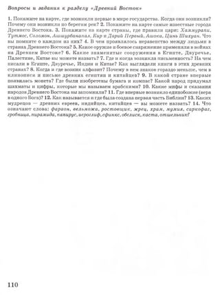 1. Покажите на карте, где возникли первые в мире государства. Когда они возникли?
Почему они возникли по берегам рек? 2. Покажите на карте самые известные города
Древнего Востока. 3. Покажите на карте страны, где правили цари: Хаммурапи,
Тутмос, Соломон, Ашшурбанапал, Кир жДарий Первый, Ашока, Цинь Шихуан. Что
вы помните о каждом из них? 4. В чем проявлялось неравенство между людьми в
странах Древнего Востока? 5. Какое оружие и боевое снаряжение применяли в войнах
на Древнем Востоке? 6. К акие знаменитые сооружения в Египте, Двуречье,
Палестине, Китае вы можете назвать? 7. Где и когда возникла письменность? На чем
писали в Египте, Двуречье, Индии и Китае? Как выглядели книги в этих древних
странах? 8. Когда и где возник алфавит? Почему в нем знаков гораздо меньше, чем в
клинописи и письме древних египтян и китайцев? 9. В какой стране впервые
появилась монета? Где были изобретены бумага и компас? Какой народ придумал
шахматы и цифры, которые мы называем арабскими? 10. Какие мифы и сказания
народов Древнего Востока вы запомнили? 11. Где впервые возникло единобожие (вера
в одного Бога)? 12. Как называется и где была создана первая часть Библии? 13. Каких
мудрецов — древних евреев, индийцев, китайцев — вы можете назвать? 14. Что
означают слова: фараон, вельможа, ростовщик, жрец, храм, мумия, саркофаг,
гробница, пирамида, папирус, иероглиф, сфинкс, обелиск, каста, отшельник?
Вопросы и задания к разделу «Древний Восток»
110
 