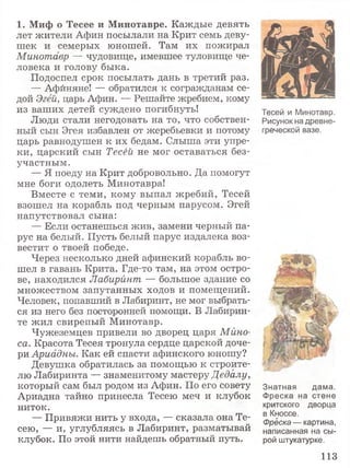 1. Миф о Тесее и Минотавре. Каждые девять
лет жители Афин посылали на Крит семь деву­
шек и семерых юношей. Там их пожирал
Минотавр — чудовище, имевшее туловище че­
ловека и голову быка.
Подоспел срок посылать дань в третий раз.
— Афиняне! — обратился к согражданам се­
дой Эгёй, царь Афин. — Решайте жребием, кому
из ваших детей суждено погибнуть!
Люди стали негодовать на то, что собствен­
ный сын Эгея избавлен от жеребьевки и потому
царь равнодушен к их бедам. Слыша эти упре­
ки, царский сын Тесёй не мог оставаться без­
участным.
— Я поеду на Крит добровольно. Да помогут
мне боги одолеть Минотавра!
Вместе с теми, кому выпал жребий, Тесей
взошел на корабль под черным парусом. Эгей
напутствовал сына:
— Если останешься жив, замени черный па­
рус на белый. Пусть белый парус издалека воз­
вестит о твоей победе.
Через несколько дней афинский корабль во­
шел в гавань Крита. Где-то там, на этом остро­
ве, находился Лабиринт — большое здание со
множеством запутанных ходов и помещений.
Человек, попавший в Лабиринт, не мог выбрать­
ся из него без посторонней помощи. В Лабирин­
те жил свирепый Минотавр.
Чужеземцев привели во дворец царя Мйно-
са. Красота Тесея тронула сердце царской доче­
ри Ариадны. Как ей спасти афинского юношу?
Девушка обратилась за помощью к строите­
лю Лабиринта — знаменитому мастеру Дедалу,
который сам был родом из Афин. По его совету
Ариадна тайно принесла Тесею меч и клубок
ниток.
— Привяжи нить у входа, — сказала она Те­
сею, — и, углубляясь в Лабиринт, разматывай
клубок. По этой нити найдешь обратный путь.
Тесей и Минотавр.
Рисунок на древне­
греческой вазе.
Знатная дама.
Фреска на стене
критского дворца
в Кноссе.
Фреска — картина,
написанная на сы­
рой штукатурке.
113
 