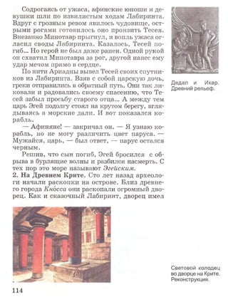 Содрогаясь от ужаса, афинские юноши и де­
вушки шли по извилистым ходам Лабиринта.
Вдруг с грозным ревом явилось чудовище, ост­
рыми рогами готовилось оно пронзить Тесея.
Внезапно Минотавр прыгнул, и вопль ужаса ог­
ласил своды Лабиринта. Казалось, Тесей по­
гиб... Но герой не был даже ранен. Одной рукой
он схватил Минотавра за рог, другой нанес ему
удар мечом прямо в сердце.
По нити Ариадны вывел Тесей своих спутни­
ков из Лабиринта. Взяв с собой царскую дочь,
греки отправились в обратный путь. Они так ли­
ковали и радовались своему спасению, что Те­
сей забыл просьбу старого отца... А между тем
царь Эгей подолгу стоял на крутом берегу, вгля­
дываясь в морские дали. И вот показался ко­
рабль.
— Афиняне! — закричал он. — Я узнаю ко­
рабль, но не могу различить цвет паруса. —
Мужайся, царь, — был ответ, -— парус остался
черным.
Решив, что сын погиб, Эгей бросился с об­
рыва в бурлящие волны и разбился насмерть. С
тех пор это море называют Эгейским.
2. На Древнем Крите. Сто лет назад археоло­
ги начали раскопки на острове. Близ древне­
го города Кносса они раскопали огромный дво­
рец. Как и сказочный Лабиринт, дворец имел
Дедал и Икар.
Древний рельеф.
Световой колодец
во дворце на Крите.
Реконструкция.
114
 