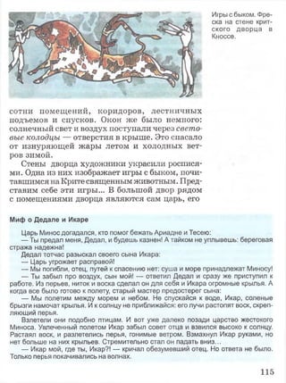 Игры с быком. Фре­
ска на стене крит­
ского дворца в
Кноссе.
сотни помещений, коридоров, лестничных
подъемов и спусков. Окон же было немного:
солнечный свет и воздух поступали через свето­
вые колодцы — отверстия в крыше. Это спасало
от изнуряющей жары летом и холодных вет­
ров зимой.
Стены дворца художники украсили роспися­
ми. Одна из них изображает игры с быком, почи­
тавшимся на Крите священным животным. Пред­
ставим себе эти игры... В большой двор рядом
с помещениями дворца являются сам царь, его
Миф о Дедале и Икаре
Царь Минос догадался, кто помог бежать Ариадне и Тесею:
— Ты предал меня, Дедал, и будешь казнен! А тайком не уплывешь: береговая
стража надежна!
Дедал тотчас разыскал своего сына Икара:
— Царь угрожает расправой!
— Мы погибли, отец, путей к спасению нет: суша и море принадлежат Миносу!
— Ты забыл про воздух, сын мой! — ответил Дедал и сразу же приступил к
работе. Из перьев, ниток и воска сделал он для себя и Икара огромные крылья. А
когда все было готово к полету, старый мастер предостерег сына:
— Мы полетим между морем и небом. Не спускайся к воде, Икар, соленые
брызги намочат крылья. И к солнцу не приближайся: его лучи растопят воск, скреп­
ляющий перья.
Взлетели они подобно птицам. И вот уже далеко позади царство жестокого
Миноса. Увлеченный полетом Икар забыл совет отца и взвился высоко к солнцу.
Растаял воск, и разлетелись перья, гонимые ветром. Взмахнул Икар руками, но
нет больше на них крыльев. Стремительно стал он падать вниз...
— Икар мой, где ты, Икар?! — кричал обезумевший отец. Но ответа не было.
Только перья покачивались на волнах.
115
 