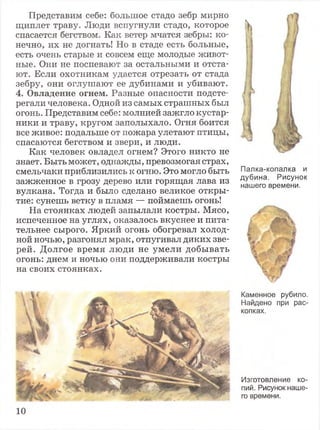 Представим себе: большое стадо зебр мирно
щиплет траву. Люди вспугнули стадо, которое
спасается бегством. Как ветер мчатся зебры: ко­
нечно, их не догнать! Но в стаде есть больные,
есть очень старые и совсем еще молодые живот­
ные. Они не поспевают за остальными и отста­
ют. Если охотникам удается отрезать от стада
зебру, они оглушают ее дубинами и убивают.
4. Овладение огнем. Разные опасности подсте­
регали человека. Одной из самых страшных был
огонь. Представим себе: молнией зажгло кустар­
ники и траву, кругом заполыхало. Огня боится
все живое: подальше от пожара улетают птицы,
спасаются бегством и звери, и люди.
Как человек овладел огнем? Этого никто не
знает. Быть может, однажды, превозмогая страх,
смельчаки приблизились к огню. Это могло быть
зажженное в грозу дерево или горящая лава из
вулкана. Тогда и было сделано великое откры­
тие: сунешь ветку в пламя — поймаешь огонь!
На стоянках людей запылали костры. Мясо,
испеченное на углях, оказалось вкуснее и пита­
тельнее сырого. Яркий огонь обогревал холод­
ной ночью, разгонял мрак, отпугивал диких зве­
рей. Долгое время люди не умели добывать
огонь: днем и ночью они поддерживали костры
на своих стоянках.
to
)Д
Палка-копалка и
дубина. Рисунок
нашего времени.
Каменное рубило.
Найдено при рас­
копках.
Изготовление ко­
пий. Рисунок наше­
го времени.
10
 