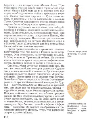берегах — на полуострове М алая Азия. Про­
тивником греков здесь было Троянское цар­
ство. Около 1200 года до н. э. против него вы­
ступило объединенное войско греческих горо­
дов. Осада столицы царства — Трои закончи­
лась ее падением. Греки разграбили и сожгли
Трою. Остатки сожженного города много веков
спустя были обнаружены археологами.
Грекам не удалось воспользоваться победой.
С севера в Грецию вторглись воинственные пле­
мена. Длинноволосые, в звериных шкурах, они
опустошили юг страны, разрушили Пилос, Ми­
кены и другие города. Население пряталось в го­
рах, переселялось на острова Эгейского моря и
в Малую Азию. Произошел упадок хозяйства,
была забыта письменность.
Среди пришельцев были и греческие племена,
родственные тем, что жили в Греции до их втор­
жения. Они поселились на опустевших землях.
3. Миф о начале Троянской войны. Из поколе­
ния в поколение греки передавали мифы о своих
богах, древних героях и войне с троянцами.
Однажды боги устроили роскошный пир. На
него не позвали богиню ссор и раздоров. Однако
она явилась незваной и незаметно бросила среди
пирующих золотое яблоко с надписью: «Прекрас­
нейшей». Заспорили из-за яблока три богини.
Одна была Гера — старшая из богинь (греки изоб­
ражали ее красивой и величавой женщиной). Дру­
гая — воительница Афина. Несмотря на грозный
вид, она была так же привлекательна. Третья —
Афродита, вечно юная богиня красоты и любви.
Каждая из богинь считала, что яблоко предназ­
начено ей. Они обратились к богу грома и молний
Зевсу, прося рассудить их. Но Зевс, хотя и был
главным богом, не пожелал вмешиваться в ссору,
потому что Гера была его женой, а Афина и Афро­
дита — дочерьми. Он повелел им обратиться к тро­
янскому царевичу Парису, чтобы тот разрешил
спор о золотом яблоке.
Кинжал из царской
гробницы в Мике­
нах.
f****#■
" /4*1 -■
Золотая маска, за­
крывавшая лицо
умершего царя.
Найдена в гроб­
нице.
118
 