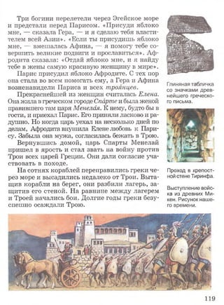 Три богини перелетели через Эгейское море
и предстали перед Парисом. «Присуди яблоко
мне, — сказала Гера, — и я сделаю тебя власти­
телем всей Азии». «Если ты присудишь яблоко
мне, — вмешалась Афина, — я помогу тебе со­
вершить великие подвиги и прославиться». Аф­
родита сказала: «Отдай яблоко мне, и я найду
тебе в жены самую красивую женщину в мире».
Парис присудил яблоко Афродите. С тех пор
она стала во всем помогать ему, а Гера и Афина
возненавидели Париса и всех троянцев.
Прекраснейшей из женщин считалась Елена.
Она жила в греческом городе Спарте и была женой
правившего там царя Менелая. К нему, будто бы в
гости, и приехал Парис. Его приняли ласково и ра­
душно. Но когда царь уехал на несколько дней по
делам, Афродита внушила Елене любовь к Пари­
су. Забыла она мужа, согласилась бежать в Трою.
Вернувшись домой, царь Спарты Менелай
пришел в ярость и стал звать на войну против
Трои всех царей Греции. Они дали согласие уча­
ствовать в походе.
На сотнях кораблей переправились греки че­
рез море и высадились недалеко от Трои. Выта­
щив корабли на берег, они разбили лагерь, за­
щитив его стеной. На равнине между лагерем
и Троей начались бои. Долгие годы греки безу­
спешно осаждали Трою.
Глиняная табличка
со значками древ­
нейшего греческо­
го письма.
Проход в крепост­
ной стене Тиринфа.
Выступление войс­
ка из древних Ми­
кен. Рисунок наше­
го времени.
119
 